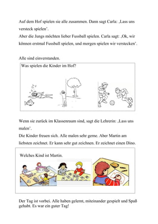 Auf dem Hof spielen sie alle zusammen. Dann sagt Carla: ‚Lass uns
versteck spielen’.
Aber die Jungs möchten lieber Fussball spielen. Carla sagt: ‚Ok, wir
können erstmal Fussball spielen, und morgen spielen wir verstecken’.


Alle sind einverstanden.
 Was spielen die Kinder im Hof?




Wenn sie zurück im Klassenraum sind, sagt die Lehrerin: ‚Lass uns
malen’.
Die Kinder freuen sich. Alle malen sehr gerne. Aber Martin am
liebsten zeichnet. Er kann sehr gut zeichnen. Er zeichnet einen Dino.

Welches Kind ist Martin.




Der Tag ist vorbei. Alle haben gelernt, miteinander gespielt und Spaß
gehabt. Es war ein guter Tag!
 