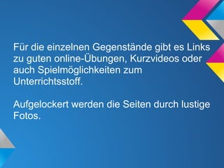 Für die einzelnen Gegenstände gibt es Links
zu guten online-Übungen, Kurzvideos oder
auch Spielmöglichkeiten zum
Unterrichtsstoff.
Aufgelockert werden die Seiten durch lustige
Fotos.
 