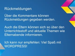 Rückmeldungen
Über die Kommentare können
Rückmeldungen gegeben werden.
Auch die Eltern können sich so über den
Unterrichtsstoff und aktuelle Themen wie
Elternabende informieren.
Ich kann nur empfehlen: Viel Spaß mit
WORDPRESS!
 