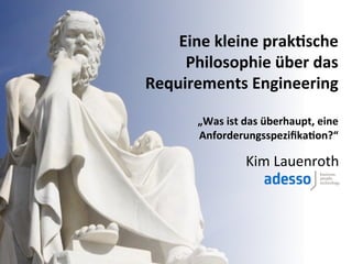 Eine	
  kleine	
  prak+sche	
  
     Philosophie	
  über	
  das	
  
Requirements	
  Engineering	
  
                               	
  
         „Was	
  ist	
  das	
  überhaupt,	
  eine	
  
         Anforderungsspeziﬁka+on?“	
  

                       Kim	
  Lauenroth	
  
 