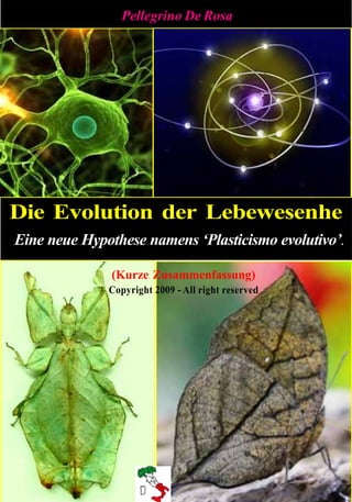 Pellegrino De Rosa




Die Evolution der Lebewesenhe
Eine neue Hypothese namens ‘Plasticismo evolutivo’.

               (Kurze Zusammenfassung)
              Copyright 2009 - All right reserved
 