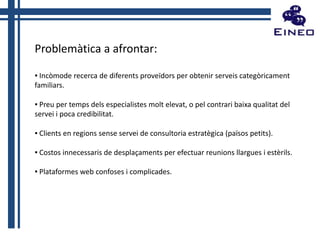 Problemàtica a afrontar:
▪ Incòmode recerca de diferents proveïdors per obtenir serveis categòricament
familiars.
▪ Preu per temps dels especialistes molt elevat, o pel contrari baixa qualitat del
servei i poca credibilitat.
▪ Clients en regions sense servei de consultoria estratègica (països petits).
▪ Costos innecessaris de desplaçaments per efectuar reunions llargues i estèrils.

▪ Plataformes web confoses i complicades.

 