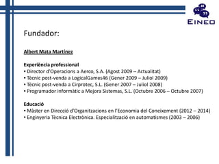 Fundador:
Albert Mata Martínez
Experiència professional
▪ Director d’Operacions a Aerco, S.A. (Agost 2009 – Actualitat)
▪ Tècnic post-venda a LogicalGames46 (Gener 2009 – Juliol 2009)
▪ Tècnic post-venda a Cirprotec, S.L. (Gener 2007 – Juliol 2008)
▪ Programador informàtic a Mejora Sistemas, S.L. (Octubre 2006 – Octubre 2007)
Educació
▪ Màster en Direcció d’Organitzacions en l’Economia del Coneixement (2012 – 2014)
▪ Enginyeria Tècnica Electrònica. Especialització en automatismes (2003 – 2006)

 