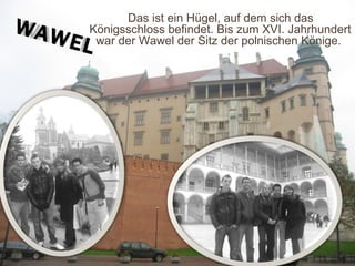 Das ist ein Hügel, auf dem sich das Königsschloss   befindet. Bis zum XVI. Jahrhundert war der Wawel der Sitz der polnischen Könige.  WAWEL 