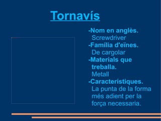Tornavís
                                                            -Nom en anglès.
file:///mnt/temp/oo/Baixades/800px-ScrewDrivers.JPG




                                                             Screwdriver
                                                            -Família d'eïnes.
                                                             De cargolar
                                                            -Materials que
                                                             treballa.
                                                             Metall
                                                            -Característiques.
                                                             La punta de la forma
                                                             més adient per la
                                                             força necessaria.
 