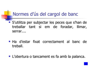 Normes d’ús del cargol de banc S’utilitza per subjectar les peces que s’han de treballar tant si em de foradar, llimar, serrar.... Ha d’estar fixat correctament al banc de treball. L’obertura o tancament es fa amb la palanca. 