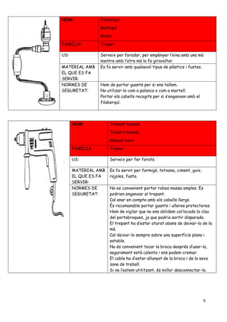 9
NOM: Filaberquí
Berbiquí
Brace
FAMÍLIA: Trepar
US: Serveix per foradar, per empènyer l’eina amb una mà
mentre amb l’atre mà la fa giravoltar.
MATERIAL AMB
EL QUE ES FA
SERVIR:
Es fa servir amb qualsevol tipus de plàstics i fustes.
NORMES DE
SEGURETAT:
Hem de portar guants per si ens tallem.
No utilizar-lo com a palanca o com a martell.
Portar els cabells recogits per si s’enganxen amb el
filaberquí.
NOM: Trepant manual
Taladro manual
Manual bore
FAMÍLIA: Trepar
US: Serveix per fer forats.
MATERIAL AMB
EL QUE ES FA
SERVIR:
Es fa servir per formigó, totxana, ciment, guix,
rajoles, fusta.
NORMES DE
SEGURETAT:
No es convenient portar robes massa amples. Es
podrien enganxar al trepant.
Cal anar en compte amb els cabells llargs.
És recomanable portar guants i ulleres protectores.
Hem de vigilar que no ens oblidem col·locada la clau
del portabroques, ja que podria sortir disparada.
El trepant ha d’estar aturat abans de deixar-lo de la
mà.
Cal deixar-lo sempre sobre una superfície plana i
estable.
No és convenient tocar la broca després d’usar-la,
segurament està calenta i ens podem cremar.
El cable ha d’estar allunyat de la broca i de la seva
zona de treball.
Si no l’estem utilitzant, és millor desconnectar-lo.
 