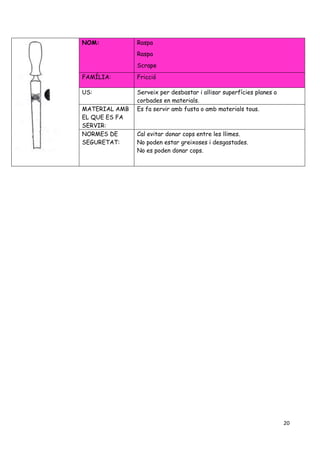 20
NOM: Raspa
Raspa
Scrape
FAMÍLIA: Fricció
US: Serveix per desbastar i allisar superfícies planes o
corbades en materials.
MATERIAL AMB
EL QUE ES FA
SERVIR:
Es fa servir amb fusta o amb materials tous.
NORMES DE
SEGURETAT:
Cal evitar donar cops entre les llimes.
No poden estar greixoses i desgastades.
No es poden donar cops.
 