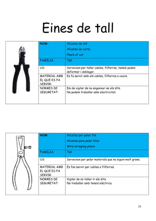 21
Eines de tall
NOM: Alicates de tall
Alicates de corte
Pliers of cut
FAMÍLIA: Tall
US: Serveixen per tallar cables, filferros, també poden
deformar i doblegar.
MATERIAL AMB
EL QUE ES FA
SERVIR:
Es fa servir amb els cables, filferros o coure.
NORMES DE
SEGURETAT:
Em de vigilar de no enganxar-se els dits.
No podem treballar amb electricitat.
NOM: Alicates per pelar fils
Alicates para pelar hilos
Wire stripping pliers
FAMÍLIA: Tall
US: Serveixen per pelar materials que no siguin molt grans.
MATERIAL AMB
EL QUE ES FA
SERVIR:
Es fan servir per cables o filferros.
NORMES DE
SEGURETAT:
Vigilar de no tallar-ti els dits.
No treballar amb tensió eléctrica.
 