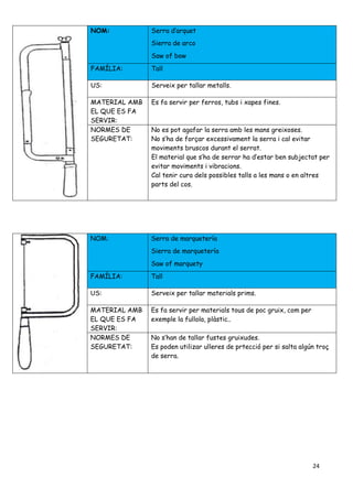 24
NOM: Serra d’arquet
Sierra de arco
Saw of bow
FAMÍLIA: Tall
US: Serveix per tallar metalls.
MATERIAL AMB
EL QUE ES FA
SERVIR:
Es fa servir per ferros, tubs i xapes fines.
NORMES DE
SEGURETAT:
No es pot agafar la serra amb les mans greixoses.
No s’ha de forçar excessivament la serra i cal evitar
moviments bruscos durant el serrat.
El material que s’ha de serrar ha d’estar ben subjectat per
evitar moviments i vibracions.
Cal tenir cura dels possibles talls a les mans o en altres
parts del cos.
NOM: Serra de marquetería
Sierra de marquetería
Saw of marquety
FAMÍLIA: Tall
US: Serveix per tallar materials prims.
MATERIAL AMB
EL QUE ES FA
SERVIR:
Es fa servir per materials tous de poc gruix, com per
exemple la fullola, plàstic..
NORMES DE
SEGURETAT:
No s’han de tallar fustes gruixudes.
Es poden utilizar ulleres de prtecció per si salta algún troç
de serra.
 