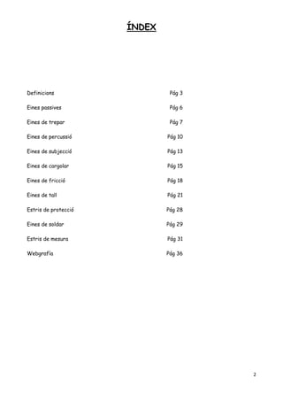 2
ÍNDEX
Definicions Pág 3
Eines passives Pág 6
Eines de trepar Pág 7
Eines de percussió Pág 10
Eines de subjecció Pág 13
Eines de cargolar Pág 15
Eines de fricció Pág 18
Eines de tall Pág 21
Estris de protecció Pág 28
Eines de soldar Pág 29
Estris de mesura Pág 31
Webgrafía Pág 36
 