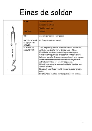 29
Eines de soldar
NOM: Soldador elèctric
Soldador eléctrico
Welder electrical
FAMÍLIA: Soldar
US: Serveix per soldar i unir peces.
MATERIAL AMB
EL QUE ES FA
SERVIR:
Es fa servir amb els metalls.
NORMES DE
SEGURETAT:
Tant les parts que s’han de soldar com les puntes del
soldador han d’estar netes d’impureses i d’òxid.
El soldador ha d’estar calent i la punta estanyada.
Cal col·locar la punta del soldador en contacte sobre
l’element que s’ha de soldar perque si no et pots cremar.
No es convenient bufar sobre la soldadura ja que un
refredament ràpid pot produir esquerdes.
Hem de tenir compte perque el soldador funciona amb
corrent elèctric.
No es pot tocar la part metàl·lica del soldador si està
calent.
No s’haurà de recolzar en llocs que es poden cremar.
 
