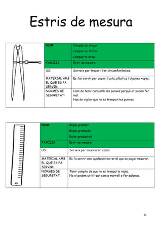 31
Estris de mesura
NOM: Compàs de traçar
Compás de trazar
Compas to draw
FAMÍLIA: Estri de mesura
US: Serveix per traçar i fer circumferències.
MATERIAL AMB
EL QUE ES FA
SERVIR:
Es fan servir per paper, fusta, plàstics i algunes xapes.
NORMES DE
SEGURETAT:
Hem de tenir cura amb les punxes perquè et poden fer
mal.
Has de vigilar que no es trenquin les punxes.
NOM: Regle graduat
Regla graduada
Ruler graduated
FAMÍLIA: Estri de mesura
US: Serveix per mesurarar coses.
MATERIAL AMB
EL QUE ES FA
SERVIR:
Es fa servir amb qualsevol material que es pugui mesurar.
NORMES DE
SEGURETAT:
Tenir compte de que no es trenqui la regla.
No el podem uttilitzar com a martell o fer palanca.
 