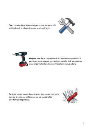 3
Eina: Una eina és un objecte fet per a realitzar una acció i
utilitzada amb la mà per deformar un altre objecte.
Maquina eina: Es un conjunt motritzat (amb motor) que s’utilitza
per donar forma a peces, principalment metalls. Amb les maquines
eines et permeten fer el mateix treball amb menys esforç.
Estri: Un estri o utensili és un objecte, d'ús manual, habitual a
casa o a la feina, que es fa servir per les necessitats o
activitats de les persones.
 
