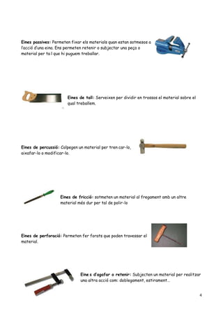 4
Eines passives: Permeten fixar els materials quan estan sotmesos a
l’acció d’una eina. Ens permeten retenir o subjectar una peça o
material per ta l que hi puguem treballar.
Eines de tall: Serveixen per dividir en trossos el material sobre el
qual treballem.
Eines de percussió: Colpegen un material per tren car-lo,
aixafar-lo o modificar-lo.
Eines de fricció: sotmeten un material al fregament amb un altre
material més dur per tal de polir-lo
Eines de perforació: Permeten fer forats que poden travessar el
material.
Eine s d’agafar o retenir: Subjecten un material per realitzar
una altra acció com: doblegament, estirament…
 