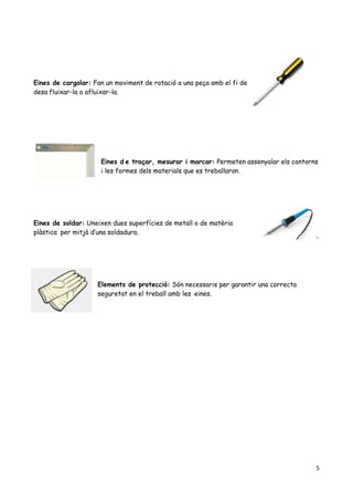 5
Eines de cargolar: Fan un moviment de rotació a una peça amb el fi de
desa fluixar-la o afluixar-la.
Eines d e traçar, mesurar i marcar: Permeten assenyalar els contorns
i les formes dels materials que es treballaran.
Eines de soldar: Uneixen dues superfícies de metall o de matèria
plàstica per mitjà d’una soldadura.
Elements de protecció: Són necessaris per garantir una correcta
seguretat en el treball amb les eines.
 