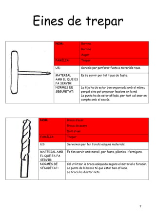 7
Eines de trepar
NOM: Barrina
Barrina
Auger
FAMÍLIA: Trepar
US: Serveix per perforar fusta o materials tous.
MATERIAL
AMB EL QUE ES
FA SERVIR:
Es fa servir per tot tipus de fusta.
NORMES DE
SEGURETAT:
La tija ha de estar ben enganxada amb el mànec
perquè sino pot provocar lessions en la mà
La punta ha de estar afilada, per tant cal anar en
compte amb el seu ús.
NOM: Broca d’acer
Broca de acero
Drill steel
FAMÍLIA: Trepar
US: Serveixen per fer forats aalguns materials.
MATERIAL AMB
EL QUE ES FA
SERVIR:
Es fan servir amb metall, per fusta, plàstics i formigons.
NORMES DE
SEGURETAT:
Cal utilitzar la broca adequada segons el material a foradar.
La punta de la broca té que estar ben afilada.
La broca ha d’estar neta.
 