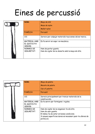10
Eines de percussió
NOM: Maça de niló
Maza de nylon
Mallet nylon
FAMÍLIA: Percusió
US: Serveix per colpejar materials tous sense deixar marca.
MATERIAL AMB
EL QUE ES FA
SERVIR:
Es fa servir en xapa i en mecánica.
NORMES DE
SEGURETAT:
Hem de portar guants.
Hem de vigilar de no donarte amb la maça als dits.
NOM: Maça de paleta
Maceta de paleta
Cub of palette
FAMÍLIA: Percusió
US: Serveix principalment per trencar materials de la
construcción.
MATERIAL AMB
EL QUE ES FA
SERVIR:
Es fa servir per formigons i rajoles.
NORMES DE
SEGURETAT:
Hem de vigilar de no enganxar-te els dits.
Hem de usar guants.
El mànec ha de estar en bones condicions.
Si piques superficies dures es necessari posr-te ulleres de
protecció.
 