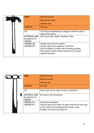 11
NOM: Martell d’orelles
Martillo de orejas
Hammer ears
FAMÍLIA: Percusió
US: S’utilitza principalment per colpejar o extreure claus o
algún altre objecte.
MATERIAL AMB
EL QUE ES FA
SERVIR:
Es fa servir per cargols, femelles i Claus.
NORMES DE
SEGURETAT:
Sempre hem de portar guants.
Has de vigilar de no enganxar-te els dits.
No s’ha d’agafar el mànec amb les mans greixoses.
Es necessari utilizar ulleres de protecció si piques
superficies dures.
NOM: Martell de bola
Martillo de bola
Hammer ball
FAMÍLIA: Percusió
US: Serveix per picar o donar forma a un material.
MATERIAL AMB
EL QUE ES FA
SERVIR:
Es fa servir per als metalls.
NORMES DE
SEGURETAT:
Hem de portar guants.
Hem de vigilar de no donar-te amb el martell als dits o que
no se’t caigui al terra perquè et pot donar al peu.
El mànec ha d’estar ben subjecte.
 