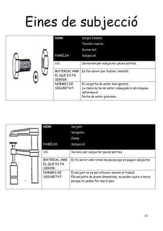 13
Eines de subjecció
NOM: Cargol-femella
Tornillo-tuerca
Screw-nut
FAMÍLIA: Subjecció
US: Serveixen per subjectar peces petites.
MATERIAL AMB
EL QUE ES FA
SERVIR:
Es fan servir per fustes i metalls.
NORMES DE
SEGURETAT:
El cargol ha de estar ben apretat.
La rosca no ha de estar colpejada ni am ninguna
deformació.
No ha de estar greixosa.
NOM: Serjant
Sargento
Clamp
FAMÍLIA: Subjecció
US: Serveix per subjectar peces petites.
MATERIAL AMB
EL QUE ES FA
SERVIR:
Es fa servir amb totes les peces que es puguin subjectar.
NORMES DE
SEGURETAT:
El serjant no es pot afluixar durant el treball.
Els serjants de grans dimensions, no poden caure a terra
perque et poden fer mal al peu.
 