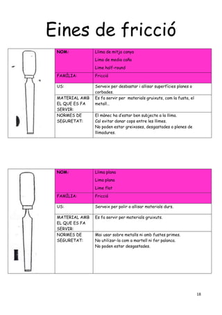 18
Eines de fricció
NOM: Llima de mitja canya
Lima de media caña
Lime half-round
FAMÍLIA: Fricció
US: Serveix per desbastar i allisar superfícies planes o
corbades.
MATERIAL AMB
EL QUE ES FA
SERVIR:
Es fa servir per materials gruixuts, com la fusta, el
metall…
NORMES DE
SEGURETAT:
El mànec ha d’estar ben subjecte a la llima.
Cal evitar donar cops entre les llimes.
No poden estar greixoses, desgastades o plenes de
llimadures.
NOM: Llima plana
Lima plana
Lime flat
FAMÍLIA: Fricció
US: Serveix per polir o allisar materials durs.
MATERIAL AMB
EL QUE ES FA
SERVIR:
Es fa servir per materials gruixuts.
NORMES DE
SEGURETAT:
Mai usar sobre metalls ni amb fustes primes.
No utilizar-la com a martell ni fer palanca.
No poden estar desgastades.
 