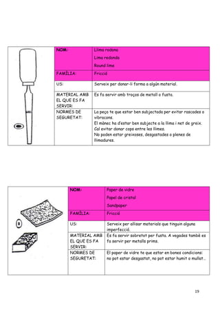 19
NOM: Llima rodona
Lima redonda
Round lime
FAMÍLIA: Fricció
US: Serveix per donar-li forma a algún material.
MATERIAL AMB
EL QUE ES FA
SERVIR:
Es fa servir amb troços de metall o fusta.
NORMES DE
SEGURETAT:
La peça te que estar ben subjectada per evitar rascades o
vibracons.
El mànec ha d’estar ben subjecte a la llima i net de greix.
Cal evitar donar cops entre les llimes.
No poden estar greixoses, desgastades o plenes de
llimadures.
NOM: Paper de vidre
Papel de cristal
Sandpaper
FAMÍLIA: Fricció
US: Serveix per allisar materials que tinguin alguna
imperfecció.
MATERIAL AMB
EL QUE ES FA
SERVIR:
Es fa servir sobretot per fusta. A vegades tambè es
fa servir per metalls prims.
NORMES DE
SEGURETAT:
El paper de vidre te que estar en bones condicions:
no pot estar desgastat, no pot estar humit o mullat…
 