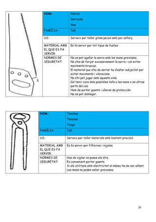 26
NOM: Xerrac
Serrucho
Saw
FAMÍLIA: Tall
US: Serveix per tallar grans peces amb poc esforç.
MATERIAL AMB
EL QUE ES FA
SERVIR:
Es fa servir per tot tipus de fustes.
NORMES DE
SEGURETAT:
No es pot agafar la serra amb les mans greixoses.
No s’ha de forçar excessivament la serra i cal evitar
moviments bruscos.
El material que s’ha de serrar ha d’estar subjectat per
evitar moviments i vibracions.
No s’hi pot jugar amb aquesta eina.
Cal tenir cura dels possibles talls a les mans o en altres
parts del cos.
Hem de portar guants i ulleres de protección
No es pot doblegar.
NOM: Tenalles
Tenazas
Tongs
FAMÍLIA: Tall
US: Serveix per tallar materials amb bastant precisió.
MATERIAL AMB
EL QUE ES FA
SERVIR:
Es fa servir per filferros i rajoles.
NORMES DE
SEGURETAT:
Has de vigilar on poses els dits.
Es convenient portar guants.
Si els utilitzes amb electricitat el mànec ha de ser aïllant.
Les mans no poden estar greixoses.
 