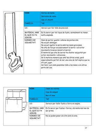 27
NOM: Xerrac de beina
Serrucho de vaina
Saw of sheath
FAMÍLIA: Tall
US: Serveix per fer talls de precisió.
MATERIAL AMB
EL QUE ES FA
SERVIR:
Es fa servir per tot tipus de fusta, normalment no tenen
molta amplada.
NORMES DE
SEGURETAT:
Hem de portar guants i ulleres de protección.
No es pot doblegar.
No es pot agafar la serra amb les mans greixoses.
No s’ha de forçar excessivament la serra i cal evitar
moviments bruscos durant el serrat.
El material que s’ha de serrar ha d’estar subjectat per
evitar moviments i vibracions.
De la mateixa manera que amb les altres eines, però
especialmente pel fet de ser una eina de tall implica que no
s’hi pot jugar.
Cal tenir cura dels possibles talls a les mans o en altres
parts del cos.
NOM: Capsa de biaixos
Caja de sesgos
Box of bias
FAMÍLIA: Tall
US: Serveix per tallar fusta o ferro en angles.
MATERIAL AMB
EL QUE ES FA
SERVIR:
Es fa servir per fustes i ferros, els materials han de
ser prims.
NORMES DE
SEGURETAT:
No es poden posar els dits sota la eina.
 