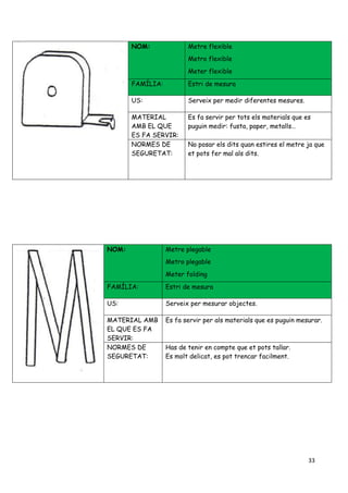 33
NOM: Metre flexible
Metro flexible
Meter flexible
FAMÍLIA: Estri de mesura
US: Serveix per medir diferentes mesures.
MATERIAL
AMB EL QUE
ES FA SERVIR:
Es fa servir per tots els materials que es
puguin medir: fusta, paper, metalls…
NORMES DE
SEGURETAT:
No posar els dits quan estires el metre ja que
et pots fer mal als dits.
NOM: Metre plegable
Metro plegable
Meter folding
FAMÍLIA: Estri de mesura
US: Serveix per mesurar objectes.
MATERIAL AMB
EL QUE ES FA
SERVIR:
Es fa servir per als materials que es puguin mesurar.
NORMES DE
SEGURETAT:
Has de tenir en compte que et pots tallar.
Es molt delicat, es pot trencar facilment.
 
