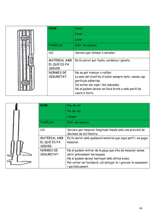 34
NOM: Nivell
Nivel
Level
FAMÍLIA: Estri de mesura
US: Serveix per alinear o anivelar.
MATERIAL AMB
EL QUE ES FA
SERVIR:
Es fa servir per fusta, ceràmica i parets.
NORMES DE
SEGURETAT:
No es pot trencar o ratllar.
La sola del nivell ha d'estar sempre neta i sense cap
partícula adherida.
Cal evitar els cops i les rascades.
No el podem deixar en llocs bruts o amb perill de
caure a terra.
NOM: Peu de rei
Pie de rey
Caliper
FAMÍLIA: Estri de mesura
US: Serveix per mesurar longituds lineals amb una precisió de
dècimes de mil·límetre.
MATERIAL AMB
EL QUE ES FA
SERVIR:
Es fa servir amb qualsevol material que sigui petit i es pugui
mesurar.
NORMES DE
SEGURETAT:
No el podem retirar de la peça que s’ha de mesurar sense
obrir prèviament les boques.
No el podem deixar barrejat amb altres eines.
Per evitar-ne l’oxidació, cal netejar-lo i greixar-lo suaument
i periòdicament.
 
