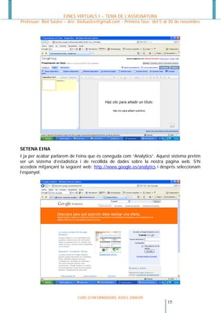 EINES VIRTUALS I – TEMA DE L’ASSIGNATURA
Professor: Biel Sastre – A/e: bielsastre@gmail.com - Primera fase: del 5 al 30 de novembre




SETENA EINA
I ja per acabar parlarem de l’eina que és coneguda com “Analytics”. Aquest sistema pretén
ser un sistema d’estadística i de recollida de dades sobre la nostra pàgina web. S’hi
accedeix mitjançant la següent web: http://www.google.es/analytics i després seleccionam
l’espanyol.




                            CURS D’INFORMADORS JOVES 2008/09
                                                                         15 
 