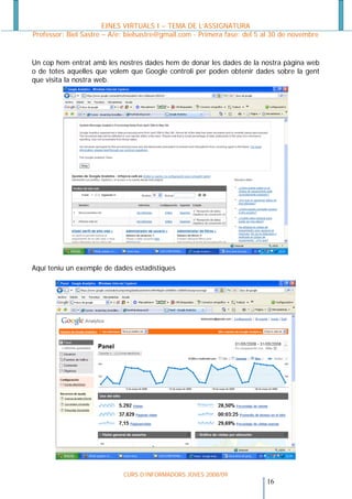 EINES VIRTUALS I – TEMA DE L’ASSIGNATURA
Professor: Biel Sastre – A/e: bielsastre@gmail.com - Primera fase: del 5 al 30 de novembre


Un cop hem entrat amb les nostres dades hem de donar les dades de la nostra pàgina web
o de totes aquelles que volem que Google controli per poden obtenir dades sobre la gent
que visita la nostra web.




Aquí teniu un exemple de dades estadístiques




                            CURS D’INFORMADORS JOVES 2008/09
                                                                         16 
 