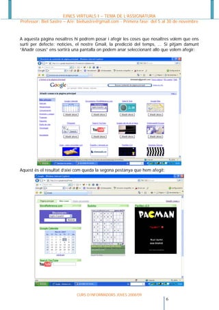 EINES VIRTUALS I – TEMA DE L’ASSIGNATURA
Professor: Biel Sastre – A/e: bielsastre@gmail.com - Primera fase: del 5 al 30 de novembre


A aquesta pàgina nosaltres hi podrem posar i afegir les coses que nosaltres volem que ens
surti per defecte: notícies, el nostre Gmail, la predicció del temps, ... Si pitjam damunt
“Añadir cosas” ens sortirà una pantalla on podem anar seleccionant allò que volem afegir:




Aquest és el resultat d’així com queda la segona pestanya que hem afegit:




                            CURS D’INFORMADORS JOVES 2008/09
                                                                         6 
 