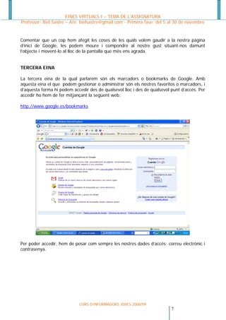 EINES VIRTUALS I – TEMA DE L’ASSIGNATURA
Professor: Biel Sastre – A/e: bielsastre@gmail.com - Primera fase: del 5 al 30 de novembre


Comentar que un cop hem afegit les coses de les quals volem gaudir a la nostra pàgina
d’inici de Google, les podem moure i compondre al nostre gust situant-nos damunt
l’objecte i movent-lo al lloc de la pantalla que més ens agrada.


TERCERA EINA

La tercera eina de la qual parlarem són els marcadors o bookmarks de Google. Amb
aquesta eina el que podem gestionar o administrar són els nostres favoritos o marcadors, i
d’aquesta forma hi podem accedir des de qualsevol lloc i des de qualsevol punt d’accés. Per
accedir ho hem de fer mitjançant la següent web:

http://www.google.es/bookmarks




Per poder accedir, hem de posar com sempre les nostres dades d’accés: correu electrònic i
contrasenya.




                             CURS D’INFORMADORS JOVES 2008/09
                                                                          7 
 