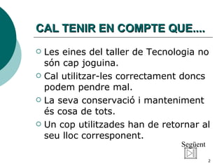 CAL TENIR EN COMPTE QUE.... Les eines del taller de Tecnologia no són cap joguina. Cal utilitzar-les correctament doncs podem pendre mal. La seva conservació i manteniment és cosa de tots. Un cop utilitzades han de retornar al seu lloc corresponent. Següent 