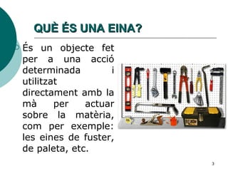 QUÈ ÉS UNA EINA? És un objecte fet per a una acció determinada i utilitzat directament amb la mà per actuar sobre la matèria, com per exemple: les eines de fuster, de paleta, etc.  
