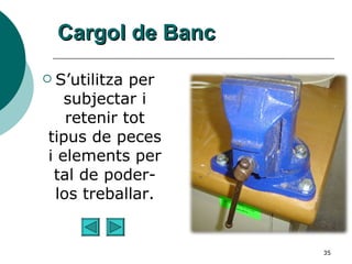 Cargol de Banc S’utilitza per subjectar i retenir tot tipus de peces i elements per tal de poder-los treballar. 