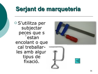 Serjant de marqueteria S’utilitza per subjectar peces que s´estan encolant o que cal treballar-les amb algun tipus de fixació. 