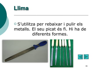 Llima S’utilitza per rebaixar i pulir els metalls. El seu picat és fi. Hi ha de diferents formes. 