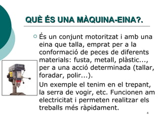 QUÈ ÉS UNA MÀQUINA-EINA?. És un conjunt motoritzat i amb una eina que talla, emprat per a la conformació de peces de diferents materials: fusta, metall, plàstic..., per a una acció determinada (tallar, foradar, polir...).  Un exemple el tenim en el trepant, la serra de vogir, etc. Funcionen am electricitat i permeten realitzar els treballs més ràpidament. 