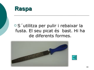 Raspa S´utilitza per pulir i rebaixar la fusta. El seu picat és  bast. Hi ha de diferents formes. 