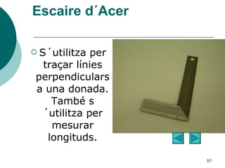 Escaire d´Acer S´utilitza per traçar línies perpendiculars a una donada. També s´utilitza per mesurar longituds. 