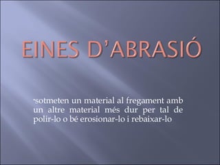 sotmeten un material al fregament amb un altre material més dur per tal de polir-lo o bé erosionar-lo i rebaixar-lo  