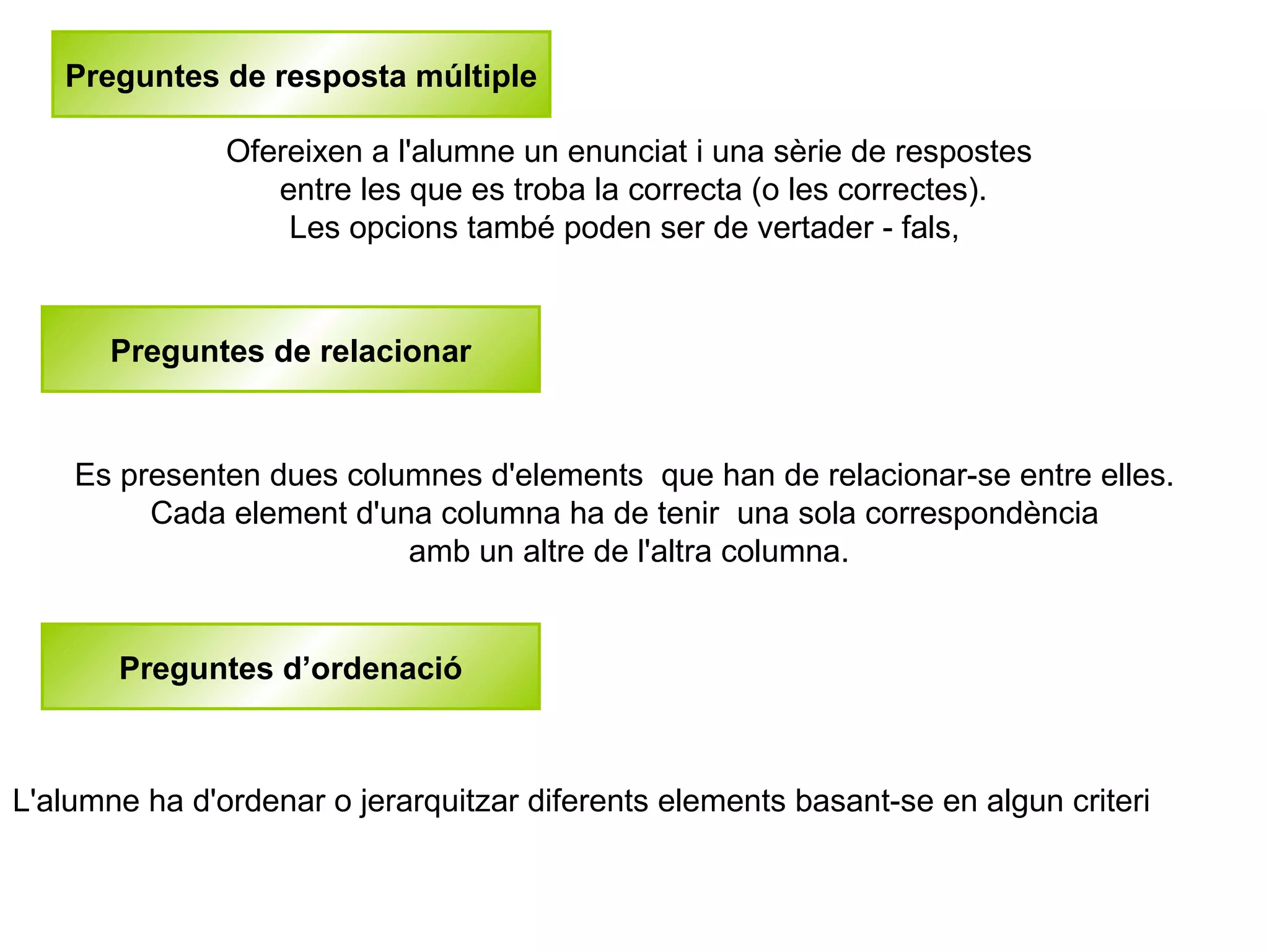 Preguntes de resposta múltiple

               Ofereixen a l'alumne un enunciat i una sèrie de respostes
                  entre les que es troba la correcta (o les correctes).
                   Les opcions també poden ser de vertader - fals,


       Preguntes de relacionar


    Es presenten dues columnes d'elements que han de relacionar-se entre elles.
         Cada element d'una columna ha de tenir una sola correspondència
                          amb un altre de l'altra columna.


       Preguntes d’ordenació



L'alumne ha d'ordenar o jerarquitzar diferents elements basant-se en algun criteri
 