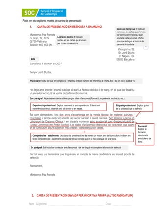 1
Nom i Cognoms: Data:
Fixa’t en els següents models de cartes de presentació:
1. CARTA DE PRESENTACIÓ EN RESPOSTA A UN ANUNCI.
Montserrat Paz Forniels
C/ Gran, 22, 3r 2a
08759 Vallirana
Telèfon: 669 555 555
Kirurgia Ins. SL
Sr. Jordi Duchs
C. Nàpols, 154
08013 Barcelona
Barcelona, 6 de març de 2007
Senyor Jordi Duchs,
He llegit amb interès l’anunci publicat al diari La Notícia del dia 4 de març, en el qual sol·licitàveu
un venedor tècnic per al vostre departament comercial.
Tal com demanàveu, tinc dos anys d’experiència en la venda tècnica de material quirúrgic i
hospitalari, i també conec els clients del sector sanitari a nivell nacional. Sóc tècnica superior en
Laboratori de Diagnosi Clínica, i en aquests moments estic acabant el curs d’especialització de
Gestió Comercial de l'Àmbit Sanitari. Les dades d'assoliment d'objectius de facturació que aporto
en el currículum adjunt avalen el meu interès i competència en venda.
Per tot això, us demanaria que tinguéssiu en compte la meva candidatura en aquest procés de
selecció.
Atentament,
Montserrat Paz Forniels
2. CARTA DE PRESENTACIÓ ENVIADA PER INICIATIVA PRÒPIA (AUTOCANDIDATURA)
Experiència professional: Explica breument la teva experiència. Si tens una
experiència diversa, potser et serà útil dividir-la en etapes.
Etiqueta professional: Explica quina
és la professió que et defineix
1r paràgraf: Motiu pel qual em dirigeixo a l’empresa (Indicar número de referència a l’oferta, lloc i dia on es va publicar l’).
Formació:
Explica la
formació
relacionada
amb l’oferta de
feina
2on paràgraf: Aspectes més destacables que puc oferir a l’empresa (Formació, experiència, motivació, etc.)
3r paràgraf: Sol·licitud per contactar amb l’empresa o de ser tingut en compte en el procés de selecció
Dades de l’empresa: S’inclouen
només en les cartes que s’envien
per correu convencional, quan
enviïs la carta per email n’hi ha
prou que incloguis el nom de la
persona de contacte
Competències i assoliments: Una carta de presentació no és només un resum breu del currículum. Incloent les
teves competències i assoliments deixes clar el que penses que et fa més adequat per a la feina.
Les teves dades: S’inclouen
només en les cartes que s’envien
per correu convencional
Data
 