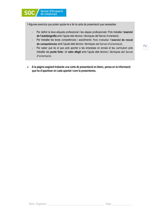 3
Nom i Cognoms: Data:
A la pàgina següent trobaràs una carta de presentació en blanc, pensa en la informació
que ha d’aparèixer en cada apartat i com la presentaries.
! Algunes exercicis que poden ajudar-te a fer la carta de presentació que necessites:
- Per definir la teva etiqueta professional i les etapes professionals: Pots treballar l’exercici
de l’autobiografia amb l’ajuda dels tècnics i tècniques del Servei d’orientació.
- Per treballar les teves competències i assoliments: Pots treballar l’exercici de rescat
de competències amb l’ajuda dels tècnics i tècniques del Servei d’orientació.
- Per saber què és el que pots aportar a les empreses on envies el teu currículum pots
treballar els punts forts i el valor afegit amb l’ajuda dels tècnics i tècniques del Servei
d’orientació.
 