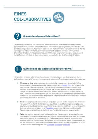 BARCELONA ACTIVA>2
EINES
COL·LABORATIVES
Què són les eines col·laboratives?
Les eines col·laboratives són aplicacions informàtiques que permeten treballar a diverses
persones en línia. Aquestes eines es fan servir per desenvolupar projectes o per dur el dia a dia
d’entitats i organitzacions. Algunes de les eines són molt semblants a programes com el Word o
l’Excel però, a més, permeten que diverses persones hi treballin al mateix temps, des de
diferents ordinadors. Hi ha aplicacions que s’utilitzen per programar i assignar tasques, però
també faciliten el treball de diverses persones connectades des de diferents ordinadors.
Quines eines col·laboratives podeu fer servir?
Hi ha moltes eines col·laboratives disponibles a Internet. Algunes són de programari lliure i
d’altres tenen copyright. També hi ha versions de pagament. A continuació, us en citem algunes:
1. Ofimàtica en línia: aquestes eines són molt similars als paquets de treball d’Office
(editors de text, de taules de dades, presentacions, etc.). Google Docs és l’eina en línia
més completa. Permet treballar i compartir documents amb diferents usuaris que
disposin d’un compte de correu de Google. Així, només tenen accés als documents
compartits les persones que els han creat, o bé els editors amb qui s’han compartit. A
més, l’aplicació incorpora utilitats que són molt pràctiques; per exemple, permet inserir
comentaris per fer correccions i disposa d’un xat per a la comunicació en directe entre les
persones que editen un document.
2. Wikis: són pàgines web col·laboratives en què els usuaris poden treballar des del mateix
navegador. Permeten treballar de manera pública, perquè tothom pot crear pàgines o
apartats, i en queda constància en un historial que permet modificar-ne el contingut. Un
dels exemples més coneguts és la Viquipèdia, que empra el programari Mediawiki.
Aquest programari és lliure, gratuït i només s’ha d’instal·lar en un servidor web.
3. Pads: són pàgines web de treball col·laboratiu que s’assemblen a altres plataformes,
com Google Docs, però que permeten als usuaris treballar sense donar-se d’alta o haver
de crear un compte de correu específic. Els Pads permeten treballar en temps real i
mostren el text de cadascun dels autors amb un color diferent. A més, compten amb un
xat que possibilita la comunicació directa entre els usuaris. Aquest programari és lliure.
Les aplicacions més conegudes són Etherpad, Piratepad i TitanPad.
 