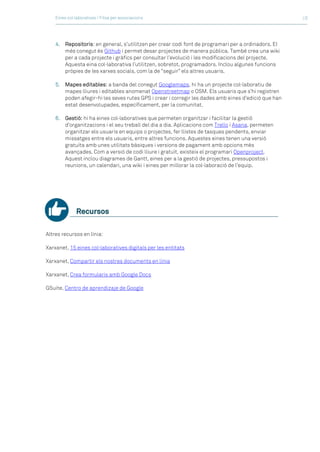 Eines col·laboratives / Fitxa per associacions >3
4. Repositoris: en general, s’utilitzen per crear codi font de programari per a ordinadors. El
més conegut és Github i permet desar projectes de manera pública. També crea una wiki
per a cada projecte i gràfics per consultar l’evolució i les modificacions del projecte.
Aquesta eina col·laborativa l’utilitzen, sobretot, programadors. Inclou algunes funcions
pròpies de les xarxes socials, com la de “seguir” els altres usuaris.
5. Mapes editables: a banda del conegut Googlemaps, hi ha un projecte col·laboratiu de
mapes lliures i editables anomenat Openstreetmap o OSM. Els usuaris que s’hi registren
poden afegir-hi les seves rutes GPS i crear i corregir les dades amb eines d’edició que han
estat desenvolupades, específicament, per la comunitat.
6. Gestió: hi ha eines col·laboratives que permeten organitzar i facilitar la gestió
d’organitzacions i el seu treball del dia a dia. Aplicacions com Trello i Asana, permeten
organitzar els usuaris en equips o projectes, fer llistes de tasques pendents, enviar
missatges entre els usuaris, entre altres funcions. Aquestes eines tenen una versió
gratuïta amb unes utilitats bàsiques i versions de pagament amb opcions més
avançades. Com a versió de codi lliure i gratuït, existeix el programari Openproject.
Aquest inclou diagrames de Gantt, eines per a la gestió de projectes, pressupostos i
reunions, un calendari, una wiki i eines per millorar la col·laboració de l’equip.
Recursos
Altres recursos en línia:
Xarxanet, 15 eines col·laboratives digitals per les entitats
Xarxanet, Compartir els nostres documents en línia
Xarxanet, Crea formularis amb Google Docs
GSuite, Centro de aprendizaje de Google
 