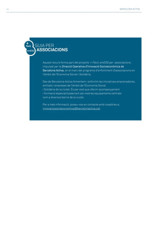 BARCELONA ACTIVA>4
Aquest recurs forma part del projecte + Fàcil, einESS per associacions,
impulsat per la Direcció Operativa d’Innovació Socioeconòmica de
Barcelona Activa, en el marc del programa d’enfortiment d’associacions en
l’àmbit de l’Economia Social i Solidària.
Des de Barcelona Activa fomentem i enfortim les iniciatives emprenedores,
entitats i empreses de l'àmbit de l'Economia Social
i Solidària de la ciutat. És per això que oferim acompanyament
i formació especialitzada tant als nostres equipaments centrals
com a diversos barris de la ciutat.
Per a més informació, poseu-vos en contacte amb nosaltres a:
innovaciosocioeconomica@barcelonactiva.cat
 