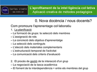 0. Nova docència / nous docents?
Com promoure l'aprenentage col·laboratiu
1. La planificació
– La formació de grups: la selecció dels membres
– L'assignació de rols
– La concreció dels objetius d'aprenentatge
– La selecció dels continguts
– L'elecció dels materiales complementaris
– L'estructuració temporal de l'activitat
– La comunicació dels criteris d'avaluació
2. El procés de gestió de la interacció d'un grup
– La negociació de la tasca acadèmica
– El foment de la interdependència + entre els membres del grup
 